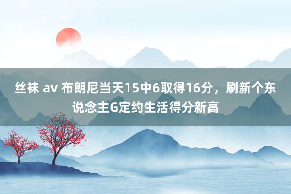 丝袜 av 布朗尼当天15中6取得16分，刷新个东说念主G定约生活得分新高