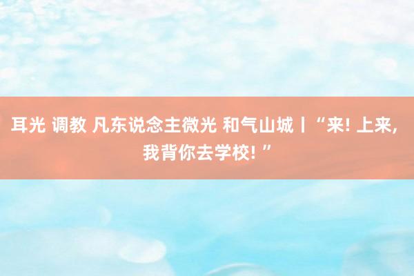 耳光 调教 凡东说念主微光 和气山城丨“来! 上来， 我背你去学校! ”