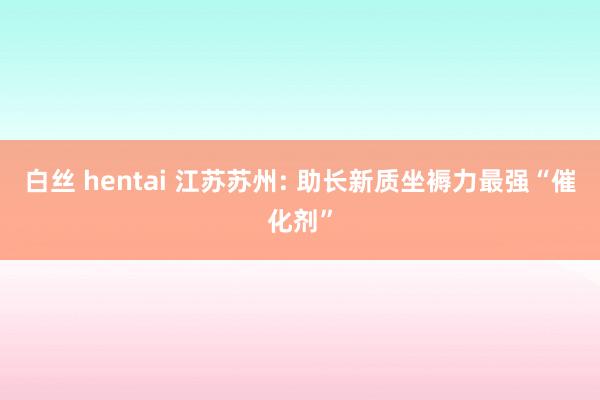 白丝 hentai 江苏苏州: 助长新质坐褥力最强“催化剂”