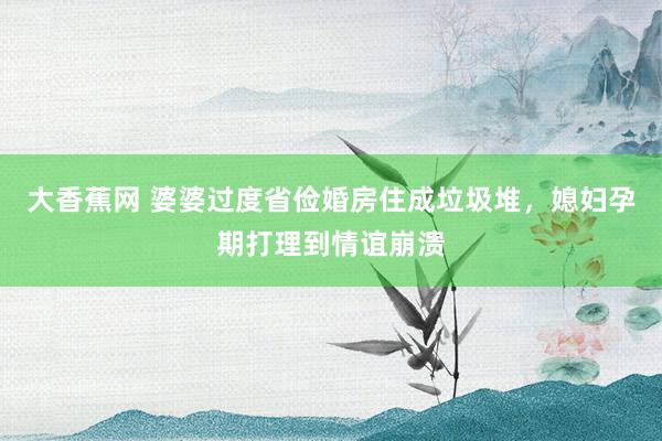 大香蕉网 婆婆过度省俭婚房住成垃圾堆，媳妇孕期打理到情谊崩溃