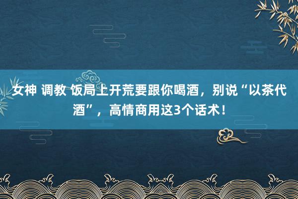 女神 调教 饭局上开荒要跟你喝酒，别说“以茶代酒”，高情商用这3个话术！