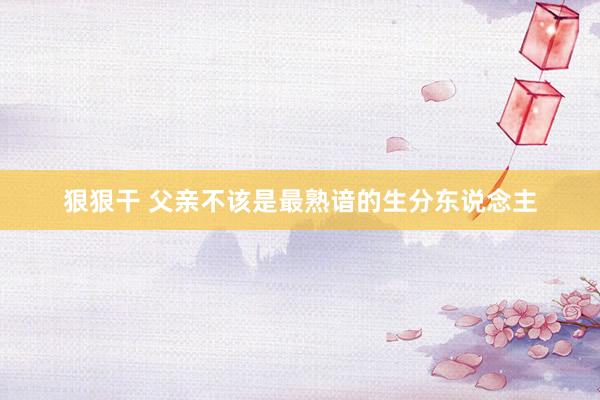 狠狠干 父亲不该是最熟谙的生分东说念主