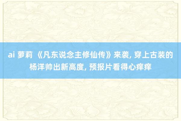 ai 萝莉 《凡东说念主修仙传》来袭， 穿上古装的杨洋帅出新高度， 预报片看得心痒痒