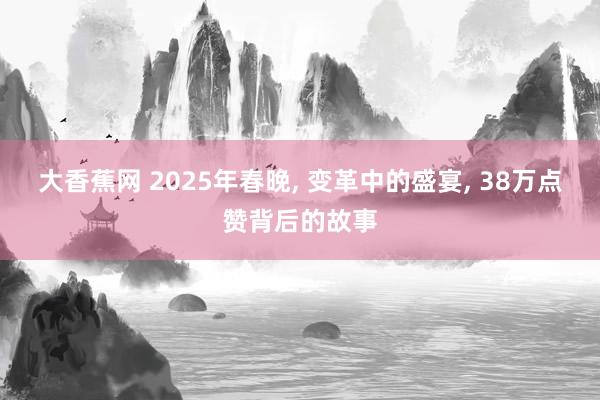 大香蕉网 2025年春晚， 变革中的盛宴， 38万点赞背后的故事