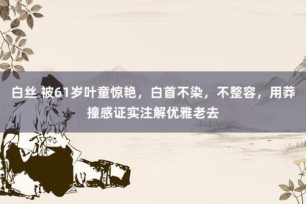 白丝 被61岁叶童惊艳，白首不染，不整容，用莽撞感证实注解优雅老去