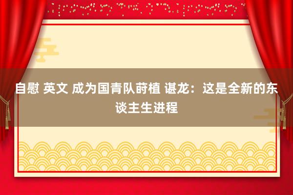 自慰 英文 成为国青队莳植 谌龙：这是全新的东谈主生进程