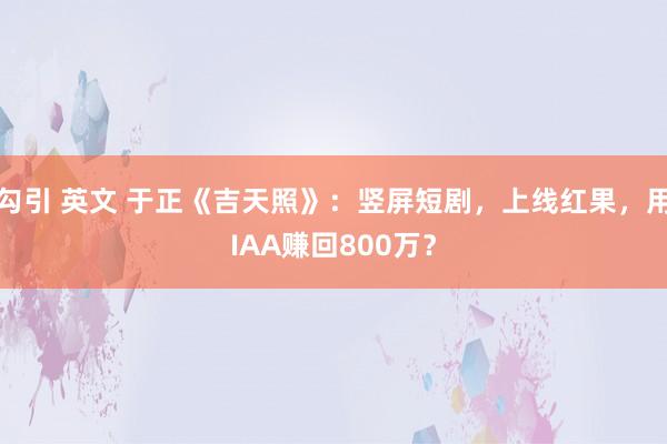 勾引 英文 于正《吉天照》：竖屏短剧，上线红果，用IAA赚回800万？