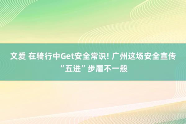 文爱 在骑行中Get安全常识! 广州这场安全宣传“五进”步履不一般