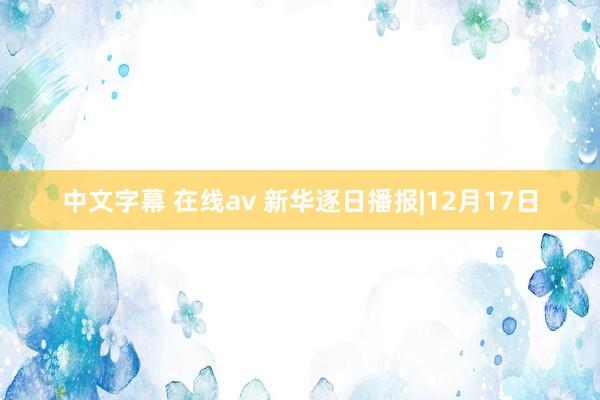 中文字幕 在线av 新华逐日播报|12月17日