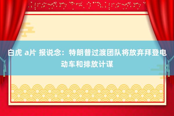 白虎 a片 报说念：特朗普过渡团队将放弃拜登电动车和排放计谋