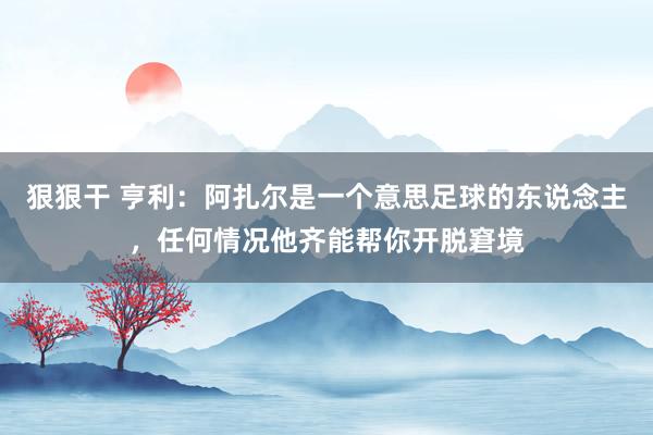 狠狠干 亨利：阿扎尔是一个意思足球的东说念主，任何情况他齐能帮你开脱窘境