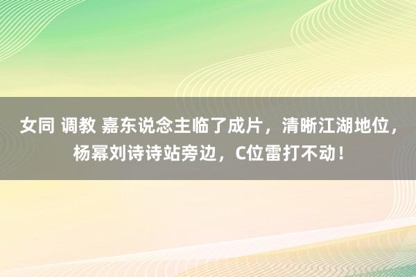 女同 调教 嘉东说念主临了成片，清晰江湖地位，杨幂刘诗诗站旁边，C位雷打不动！