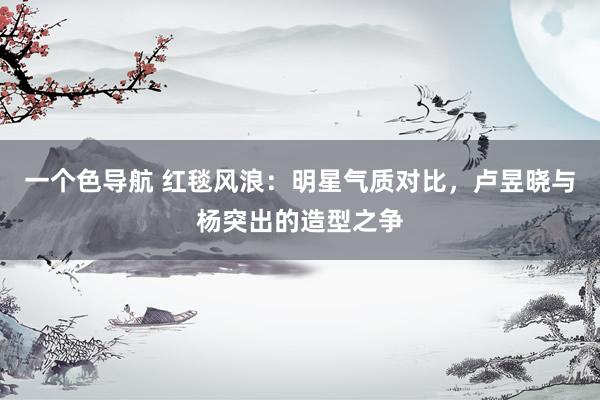 一个色导航 红毯风浪：明星气质对比，卢昱晓与杨突出的造型之争