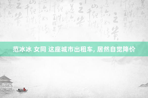 范冰冰 女同 这座城市出租车， 居然自觉降价