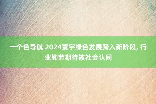一个色导航 2024寰宇绿色发展跨入新阶段， 行业勤劳期待被社会认同