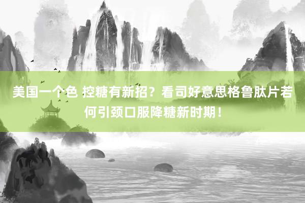 美国一个色 控糖有新招？看司好意思格鲁肽片若何引颈口服降糖新时期！