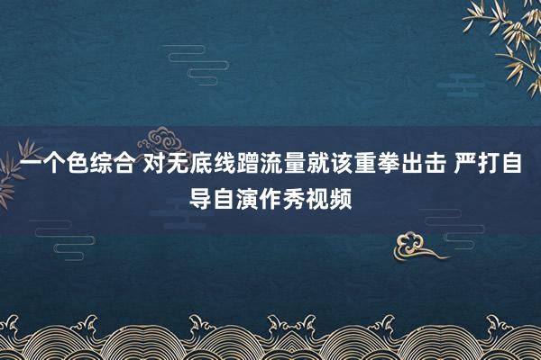 一个色综合 对无底线蹭流量就该重拳出击 严打自导自演作秀视频