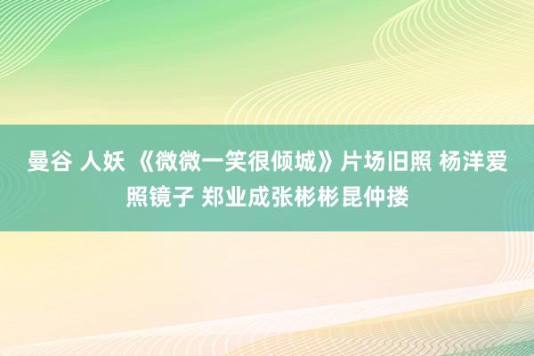 曼谷 人妖 《微微一笑很倾城》片场旧照 杨洋爱照镜子 郑业成张彬彬昆仲搂
