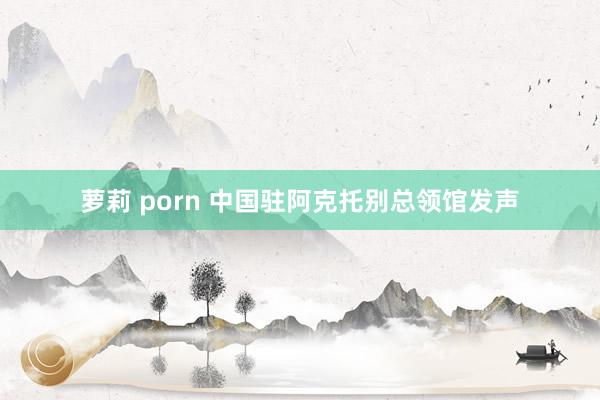 萝莉 porn 中国驻阿克托别总领馆发声
