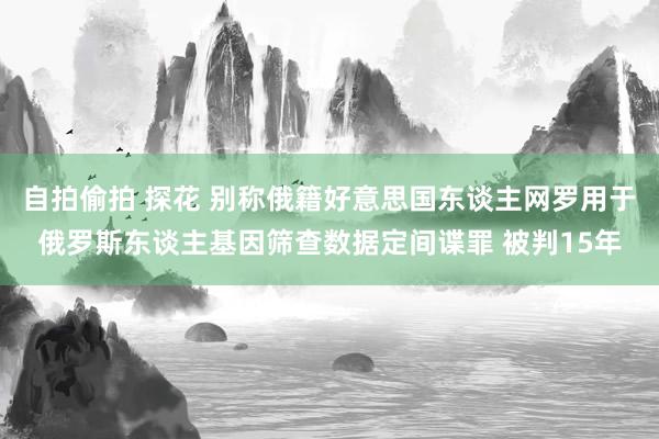 自拍偷拍 探花 别称俄籍好意思国东谈主网罗用于俄罗斯东谈主基因筛查数据定间谍罪 被判15年