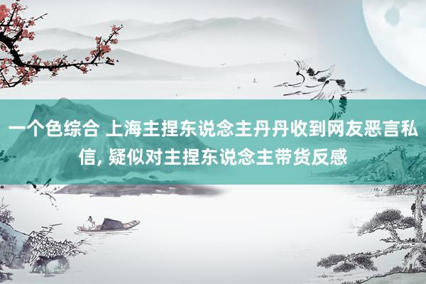 一个色综合 上海主捏东说念主丹丹收到网友恶言私信， 疑似对主捏东说念主带货反感