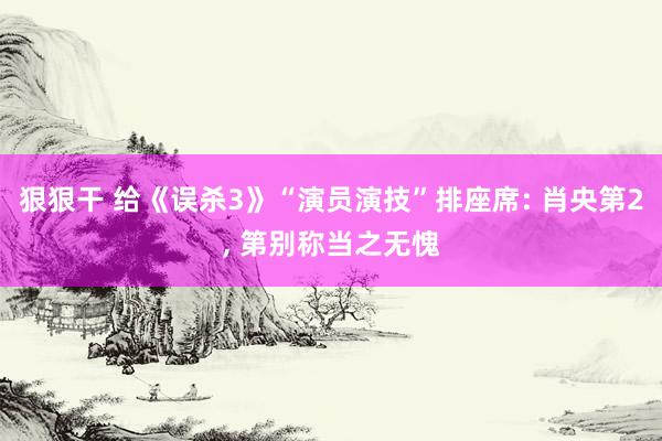 狠狠干 给《误杀3》“演员演技”排座席: 肖央第2， 第别称当之无愧