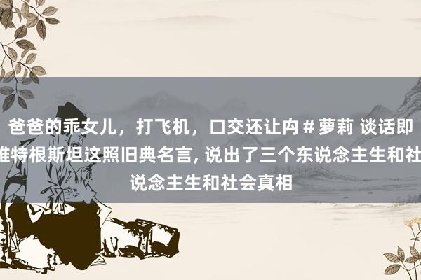爸爸的乖女儿，打飞机，口交还让禸＃萝莉 谈话即天下， 维特根斯坦这照旧典名言， 说出了三个东说念主生和社会真相