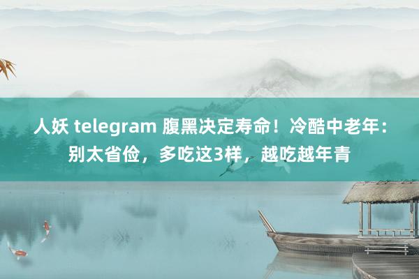 人妖 telegram 腹黑决定寿命！冷酷中老年：别太省俭，多吃这3样，越吃越年青