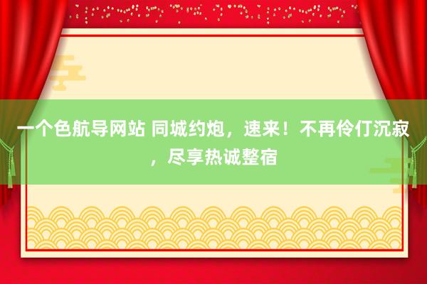 一个色航导网站 同城约炮，速来！不再伶仃沉寂，尽享热诚整宿