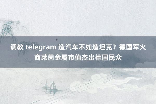 调教 telegram 造汽车不如造坦克？德国军火商莱茵金属市值杰出德国民众