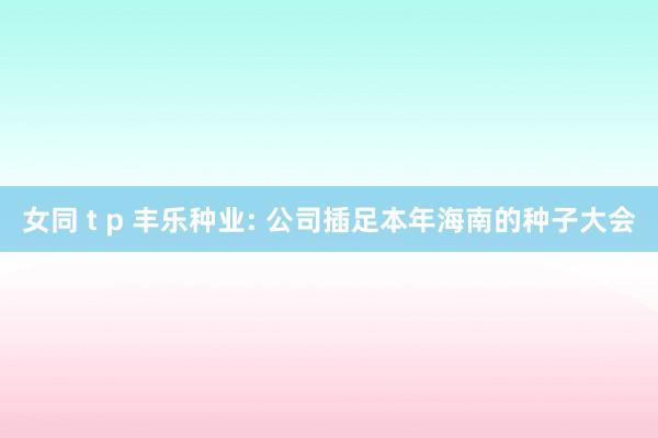 女同 t p 丰乐种业: 公司插足本年海南的种子大会