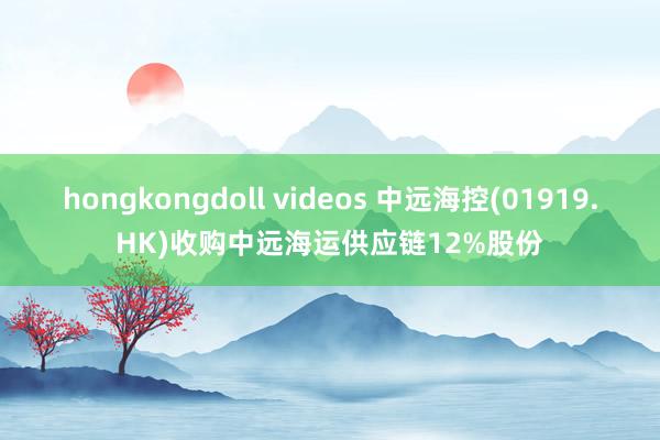hongkongdoll videos 中远海控(01919.HK)收购中远海运供应链12%股份