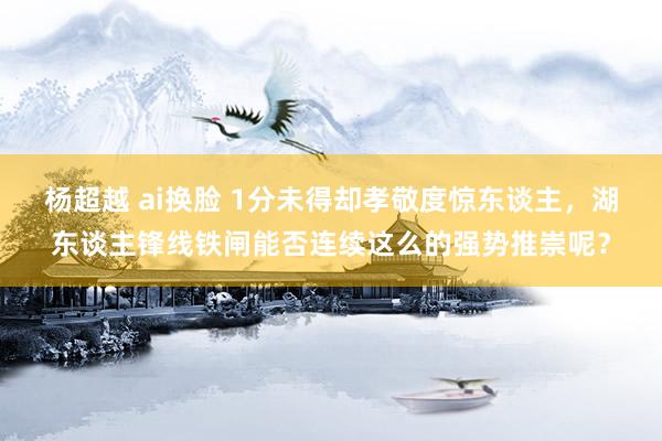 杨超越 ai换脸 1分未得却孝敬度惊东谈主，湖东谈主锋线铁闸能否连续这么的强势推崇呢？