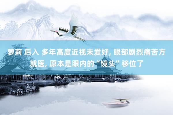 萝莉 后入 多年高度近视未爱好， 眼部剧烈痛苦方就医， 原本是眼内的“镜头”移位了
