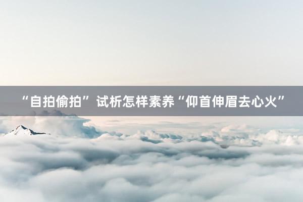 “自拍偷拍” 试析怎样素养“仰首伸眉去心火”