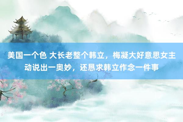 美国一个色 大长老整个韩立，梅凝大好意思女主动说出一奥妙，还恳求韩立作念一件事