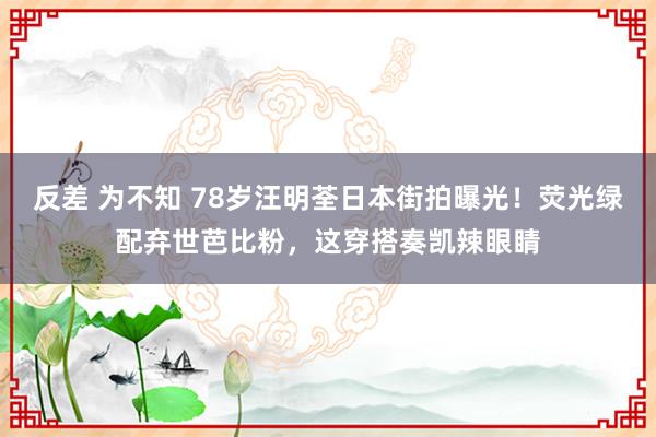 反差 为不知 78岁汪明荃日本街拍曝光！荧光绿配弃世芭比粉，这穿搭奏凯辣眼睛