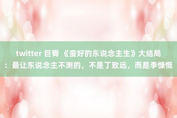 twitter 巨臀 《蛮好的东说念主生》大结局：最让东说念主不测的，不是丁致远，而是李慷慨