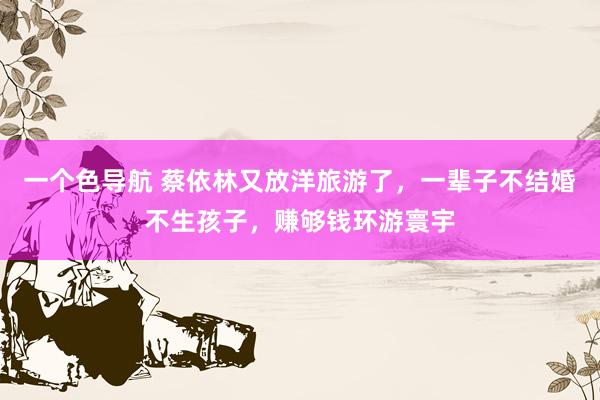 一个色导航 蔡依林又放洋旅游了，一辈子不结婚不生孩子，赚够钱环游寰宇