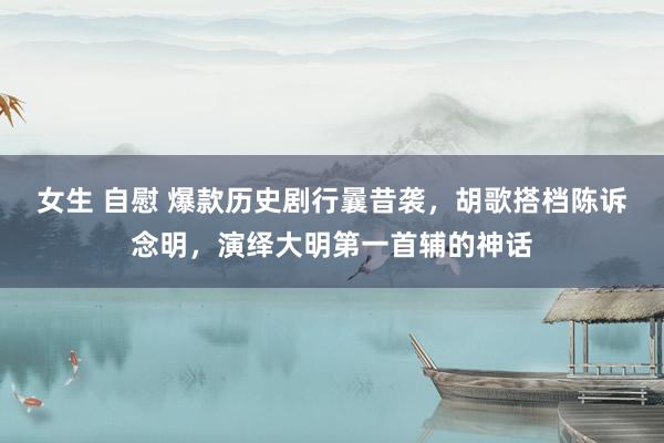女生 自慰 爆款历史剧行曩昔袭，胡歌搭档陈诉念明，演绎大明第一首辅的神话