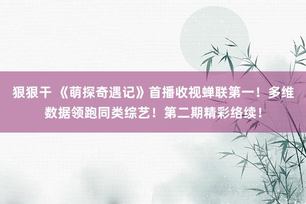 狠狠干 《萌探奇遇记》首播收视蝉联第一！多维数据领跑同类综艺！第二期精彩络续！