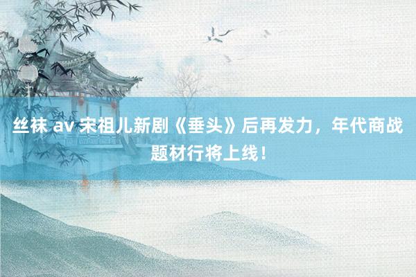 丝袜 av 宋祖儿新剧《垂头》后再发力，年代商战题材行将上线！