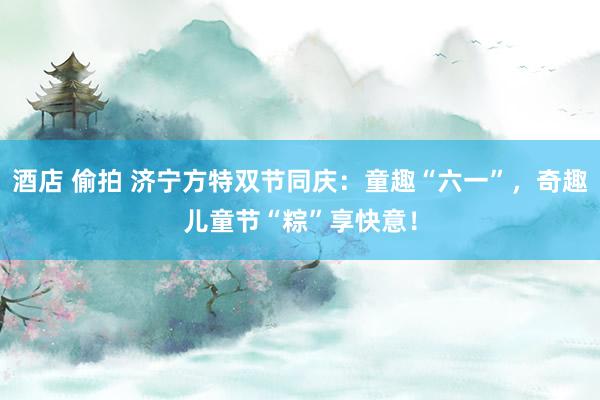 酒店 偷拍 济宁方特双节同庆：童趣“六一”，奇趣儿童节“粽”享快意！
