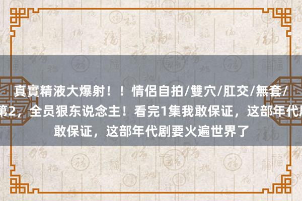 真實精液大爆射！！情侶自拍/雙穴/肛交/無套/大量噴精 收视第2，全员狠东说念主！看完1集我敢保证，这部年代剧要火遍世界了