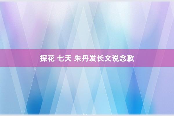 探花 七天 朱丹发长文说念歉