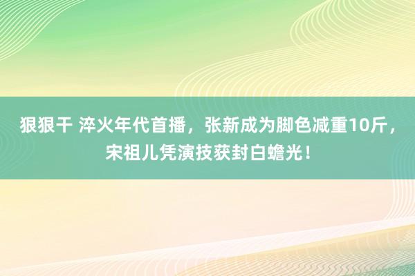 狠狠干 淬火年代首播，张新成为脚色减重10斤，宋祖儿凭演技获封白蟾光！