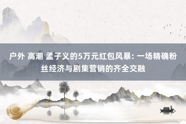 户外 高潮 孟子义的5万元红包风暴: 一场精确粉丝经济与剧集营销的齐全交融