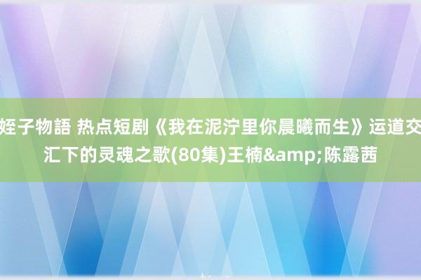 姪子物語 热点短剧《我在泥泞里你晨曦而生》运道交汇下的灵魂之歌(80集)王楠&陈露茜