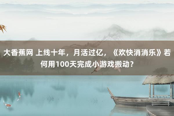 大香蕉网 上线十年，月活过亿，《欢快消消乐》若何用100天完成小游戏搬动？